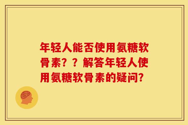年轻人能否使用氨糖软骨素？？解答年轻人使用氨糖软骨素的疑问？