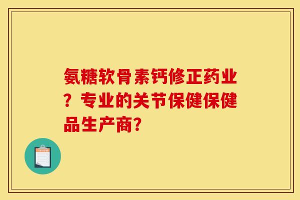 氨糖软骨素钙修正药业?专业的关节保健保健品生产商? 氨糖软骨素钙修正药业?专业的关节保健保健品生产商?
