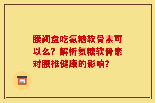 腰间盘吃氨糖软骨素可以么？解析氨糖软骨素对腰椎健康的影响？
