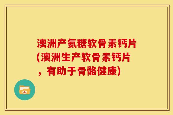 澳洲产氨糖软骨素钙片(澳洲生产软骨素钙片，有助于骨骼健康)