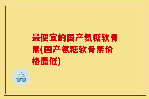 最便宜的国产氨糖软骨素(国产氨糖软骨素价格最低)