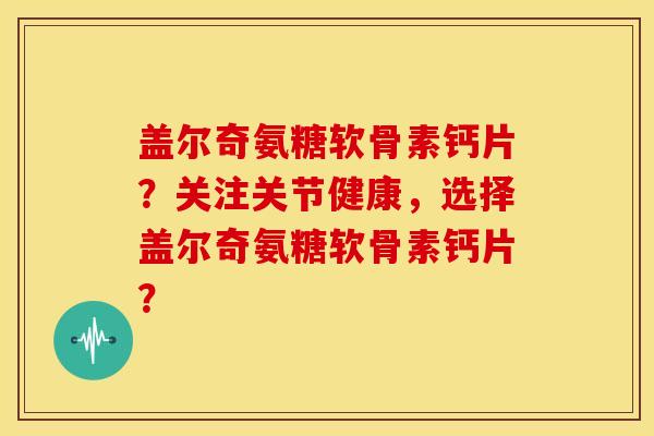 盖尔奇氨糖软骨素钙片？关注关节健康，选择盖尔奇氨糖软骨素钙片？