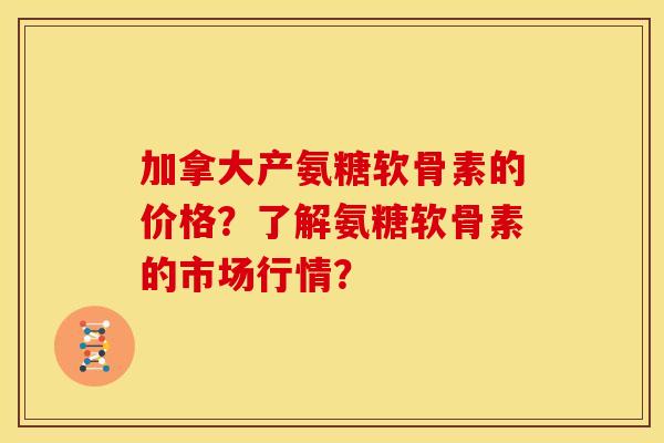 加拿大产氨糖软骨素的价格?了解氨糖软骨素的市场行情? 加拿大产氨糖软骨素的价格?了解氨糖软骨素的市场行情?