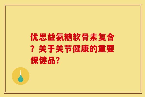 优思益氨糖软骨素复合？关于关节健康的重要保健品？