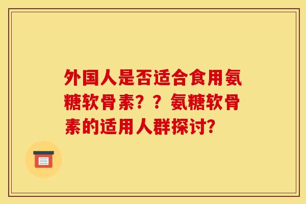 外国人是否适合食用氨糖软骨素？？氨糖软骨素的适用人群探讨？