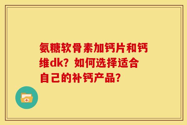 氨糖软骨素加钙片和钙维dk?如何选择适合自己的补钙产品? 氨糖软骨素加钙片和钙维dk?如何选择适合自己的补钙产品?