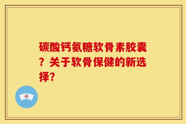 碳酸钙氨糖软骨素胶囊?关于软骨保健的新选择? 碳酸钙氨糖软骨素胶囊?关于软骨保健的新选择?