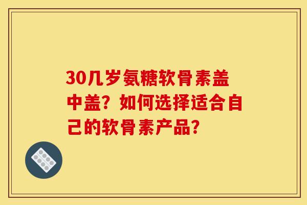 30几岁氨糖软骨素盖中盖?如何选择适合自己的软骨素产品? 30几岁氨糖软骨素盖中盖?如何选择适合自己的软骨素产品?