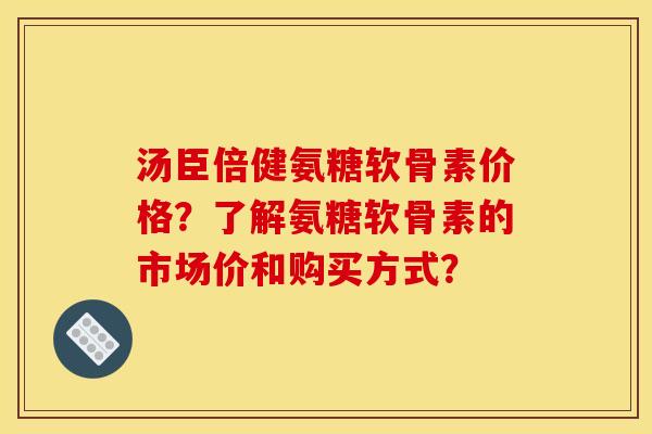 汤臣倍健氨糖软骨素价格？了解氨糖软骨素的市场价和购买方式？