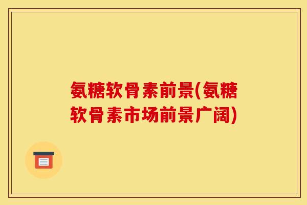 氨糖软骨素前景(氨糖软骨素市场前景广阔)
