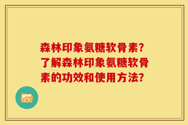 森林印象氨糖软骨素？了解森林印象氨糖软骨素的功效和使用方法？