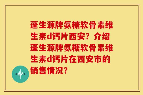 蓬生源牌氨糖软骨素维生素d钙片西安？介绍蓬生源牌氨糖软骨素维生素d钙片在西安市的销售情况？