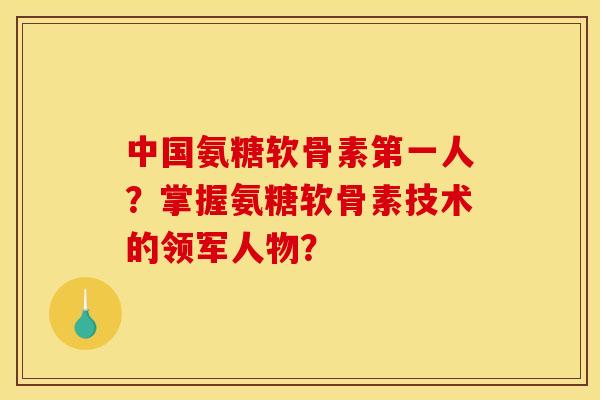 中国氨糖软骨素第一人？掌握氨糖软骨素技术的领军人物？