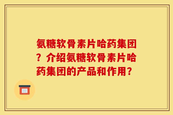氨糖软骨素片哈药集团？介绍氨糖软骨素片哈药集团的产品和作用？