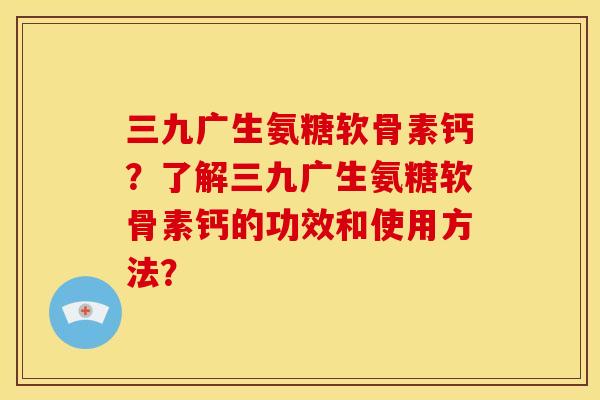 三九广生氨糖软骨素钙？了解三九广生氨糖软骨素钙的功效和使用方法？