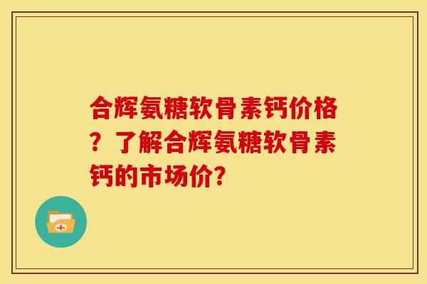 合辉氨糖软骨素钙价格?了解合辉氨糖软骨素钙的市场价? 合辉氨糖软骨素钙价格?了解合辉氨糖软骨素钙的市场价?