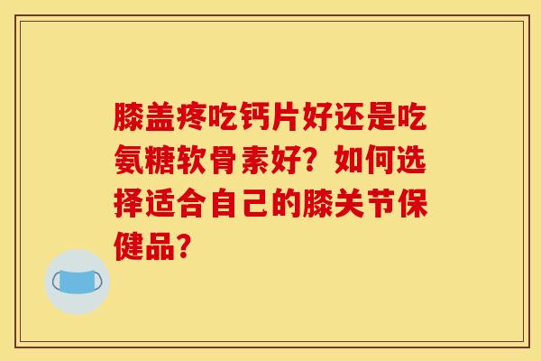 膝盖疼吃钙片好还是吃氨糖软骨素好？如何选择适合自己的膝关节保健品？