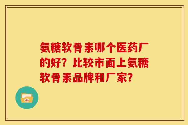 氨糖软骨素哪个医药厂的好？比较市面上氨糖软骨素品牌和厂家？