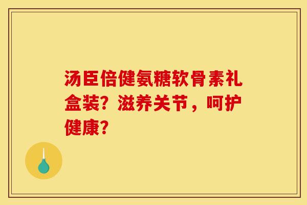 汤臣倍健氨糖软骨素礼盒装?滋养关节,呵护健康? 汤臣倍健氨糖软骨素礼盒装?滋养关节,呵护健康?