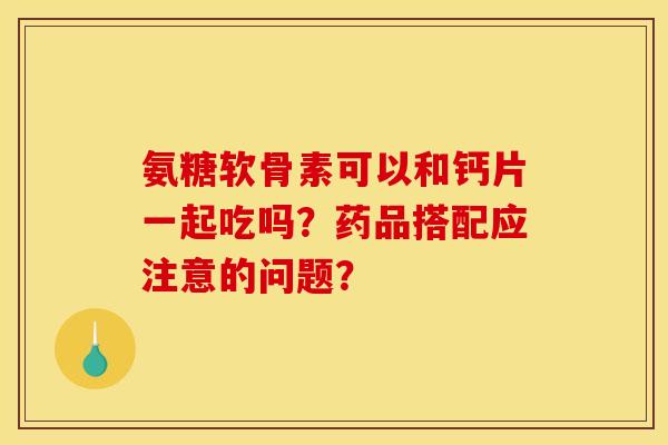 氨糖软骨素可以和钙片一起吃吗？药品搭配应注意的问题？
