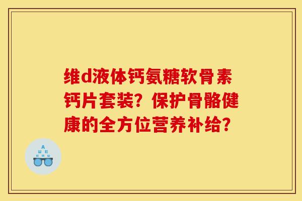 维d液体钙氨糖软骨素钙片套装？保护骨骼健康的全方位营养补给？