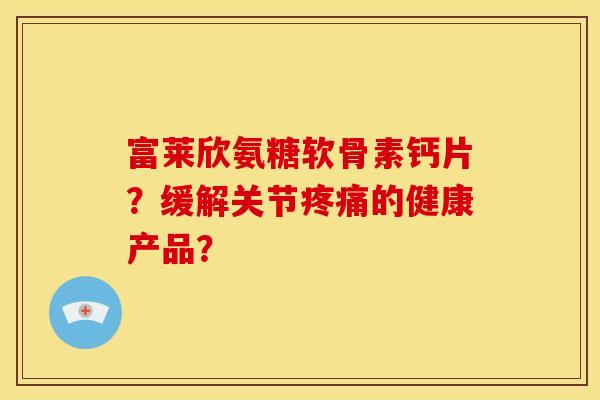 富莱欣氨糖软骨素钙片？缓解关节疼痛的健康产品？