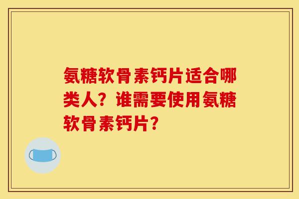 氨糖软骨素钙片适合哪类人？谁需要使用氨糖软骨素钙片？