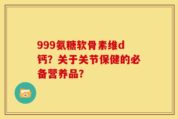 999氨糖软骨素维d钙？关于关节保健的必备营养品？