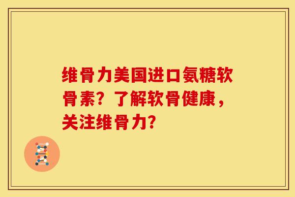 维骨力美国进口氨糖软骨素？了解软骨健康，关注维骨力？