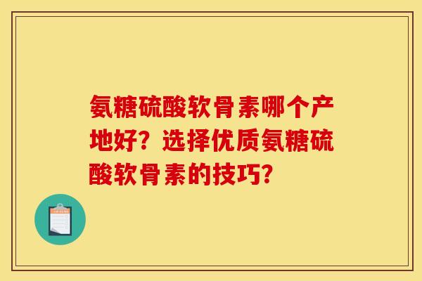 氨糖硫酸软骨素哪个产地好？选择优质氨糖硫酸软骨素的技巧？