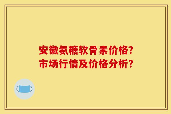 安徽氨糖软骨素价格？市场行情及价格分析？