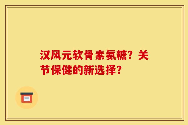 汉风元软骨素氨糖?关节保健的新选择? 汉风元软骨素氨糖?关节保健的新选择?