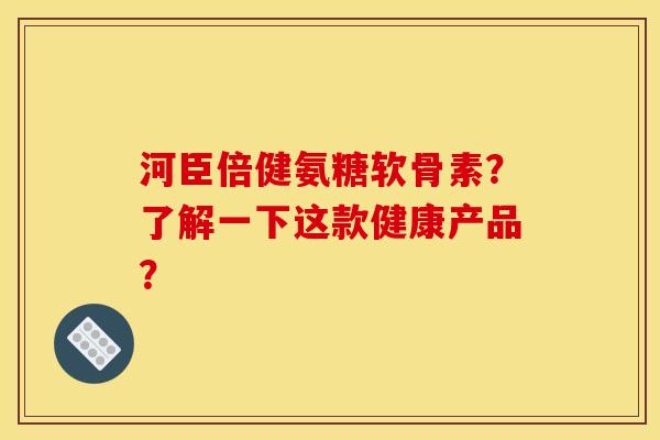 河臣倍健氨糖软骨素？了解一下这款健康产品？