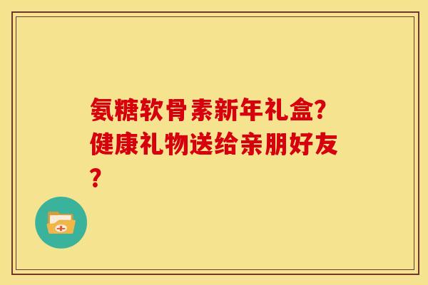 氨糖软骨素新年礼盒？健康礼物送给亲朋好友？