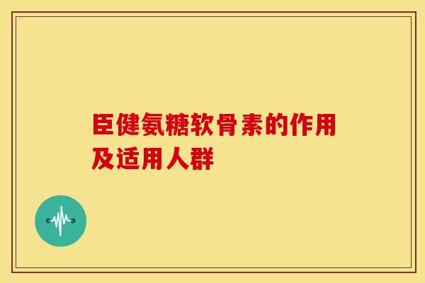臣健氨糖软骨素的作用及适用人群
