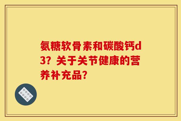 氨糖软骨素和碳酸钙d3？关于关节健康的营养补充品？