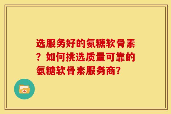选服务好的氨糖软骨素？如何挑选质量可靠的氨糖软骨素服务商？