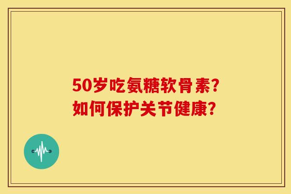 50岁吃氨糖软骨素?如何保护关节健康? 50岁吃氨糖软骨素?如何保护关节健康?