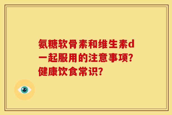 氨糖软骨素和维生素d一起服用的注意事项？健康饮食常识？