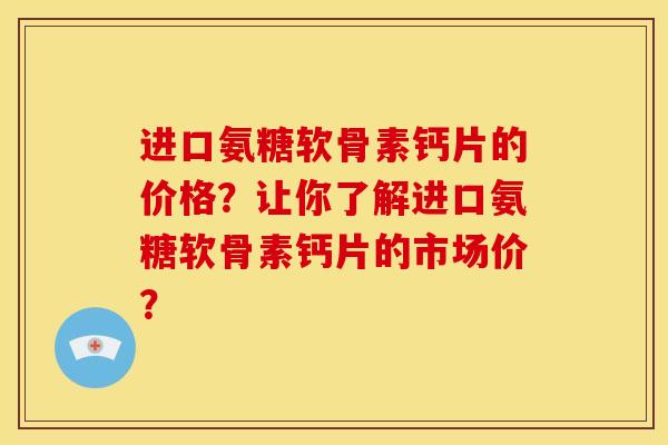 进口氨糖软骨素钙片的价格？让你了解进口氨糖软骨素钙片的市场价？