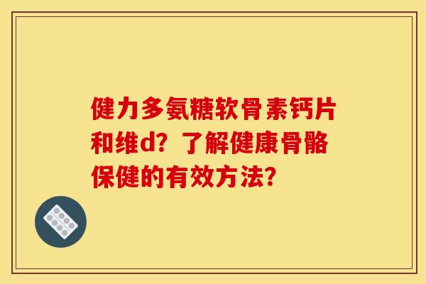 健力多氨糖软骨素钙片和维d？了解健康骨骼保健的有效方法？