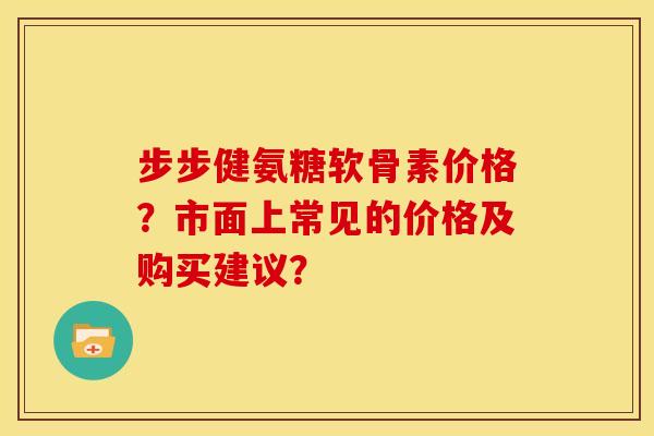 步步健氨糖软骨素价格？市面上常见的价格及购买建议？