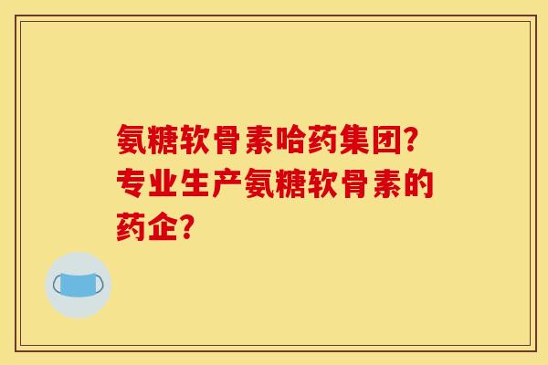 氨糖软骨素哈药集团？专业生产氨糖软骨素的药企？