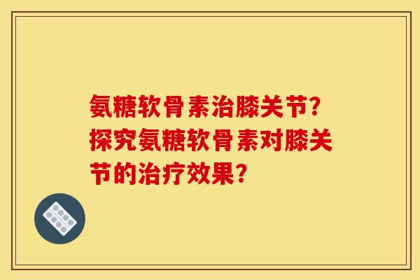 氨糖软骨素治膝关节？探究氨糖软骨素对膝关节的治疗效果？