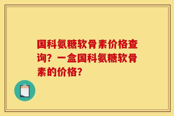 国科氨糖软骨素价格查询？一盒国科氨糖软骨素的价格？