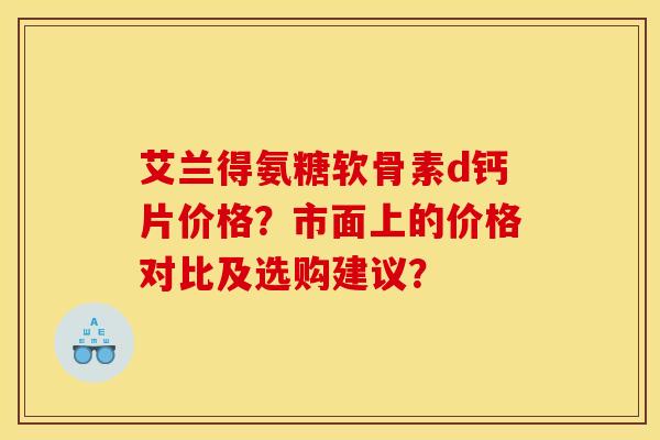 艾兰得氨糖软骨素d钙片价格？市面上的价格对比及选购建议？
