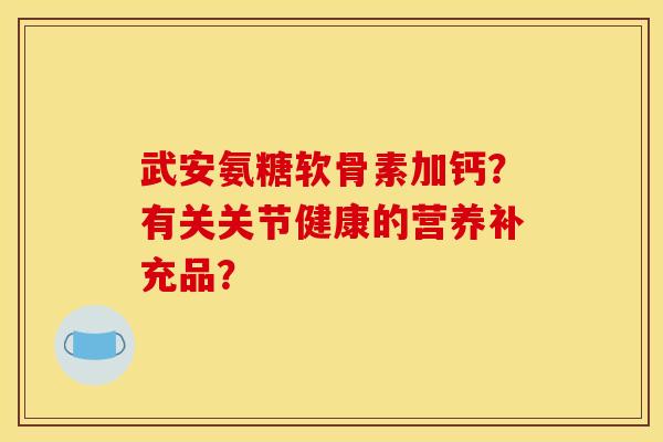 武安氨糖软骨素加钙？有关关节健康的营养补充品？