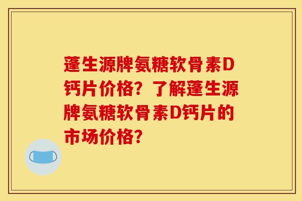 蓬生源牌氨糖软骨素D钙片价格？了解蓬生源牌氨糖软骨素D钙片的市场价格？