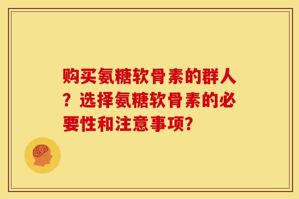 购买氨糖软骨素的群人？选择氨糖软骨素的必要性和注意事项？