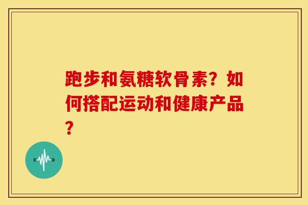 跑步和氨糖软骨素？如何搭配运动和健康产品？